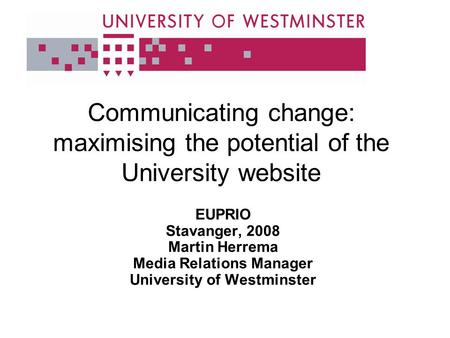 Communicating change: maximising the potential of the University website EUPRIO Stavanger, 2008 Martin Herrema Media Relations Manager University of Westminster.