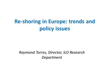 Re-shoring in Europe: trends and policy issues Raymond Torres, Director, ILO Research Department.