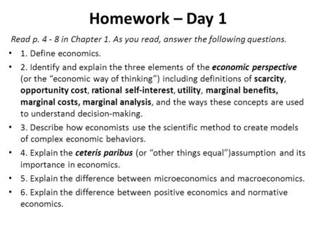 Homework – Day 1 Read p. 4 - 8 in Chapter 1. As you read, answer the following questions. 1. Define economics. 2. Identify and explain the three elements.