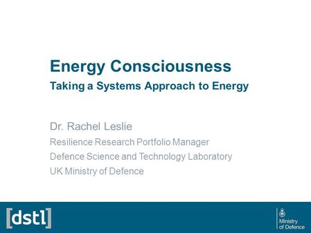 Energy Consciousness Taking a Systems Approach to Energy Dr. Rachel Leslie Resilience Research Portfolio Manager Defence Science and Technology Laboratory.