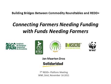 Building Bridges Between Commodity Roundtables and REDD+ Connecting Farmers Needing Funding with Funds Needing Farmers Jan Maarten Dros 7 th REDD+ Platform.