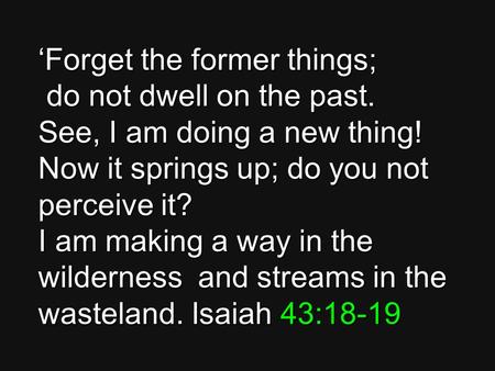 ‘Forget the former things; do not dwell on the past. See, I am doing a new thing! Now it springs up; do you not perceive it? I am making a way in the wilderness.