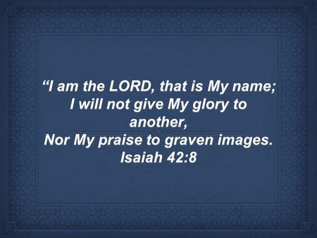 “I am the LORD, that is My name; I will not give My glory to another, Nor My praise to graven images. Isaiah 42:8.