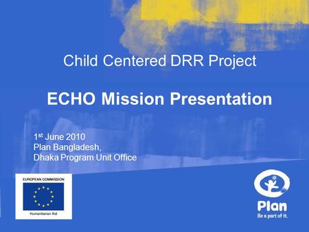 Child Centered DRR Project ECHO Mission Presentation 1 st June 2010 Plan Bangladesh, Dhaka Program Unit Office.