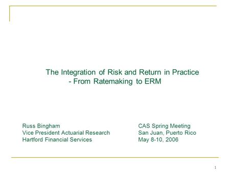 1 The Integration of Risk and Return in Practice - From Ratemaking to ERM Russ BinghamCAS Spring Meeting Vice President Actuarial ResearchSan Juan, Puerto.