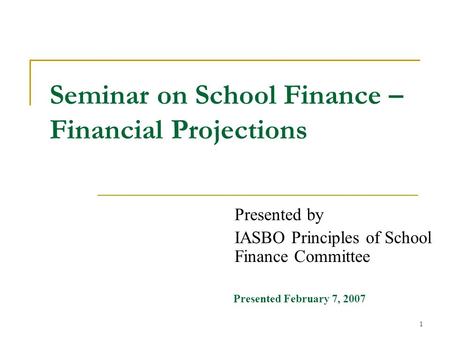 1 Seminar on School Finance – Financial Projections Presented by IASBO Principles of School Finance Committee Presented February 7, 2007.