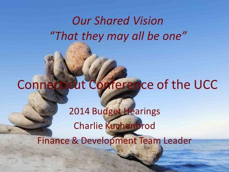 Connecticut Conference of the UCC 2014 Budget Hearings Charlie Kuchenbrod Finance & Development Team Leader Our Shared Vision “That they may all be one”