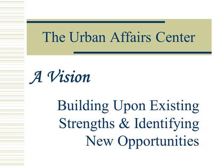 The Urban Affairs Center Building Upon Existing Strengths & Identifying New Opportunities A Vision.