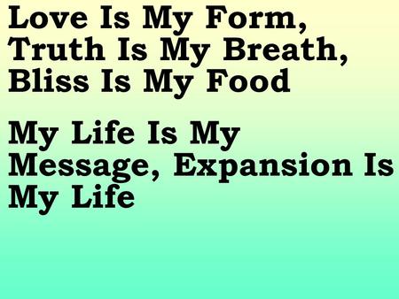Love Is My Form, Truth Is My Breath, Bliss Is My Food My Life Is My Message, Expansion Is My Life.