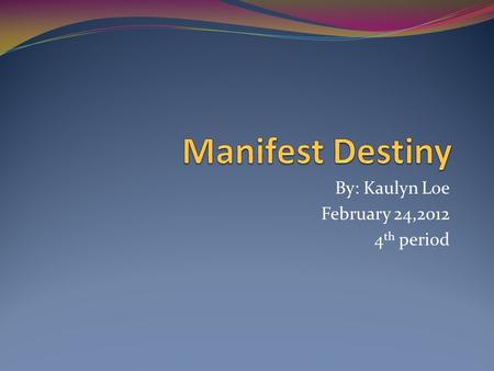 By: Kaulyn Loe February 24,2012 4 th period. Manifest Destiny John L. O’Sullivan created the slogan “Manifest Destiny” in 1845. Manifest Destiny is the.