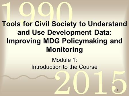 2015 1990 1 Tools for Civil Society to Understand and Use Development Data: Improving MDG Policymaking and Monitoring Module 1: Introduction to the Course.