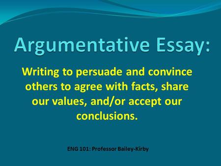 Writing to persuade and convince others to agree with facts, share our values, and/or accept our conclusions. ENG 101: Professor Bailey-Kirby.