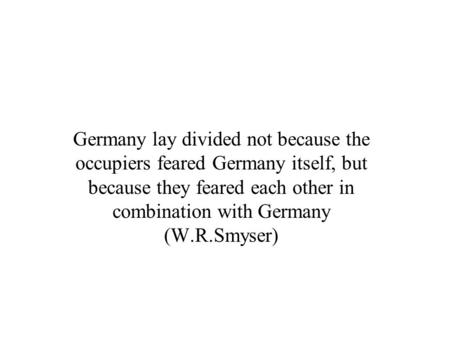 Germany lay divided not because the occupiers feared Germany itself, but because they feared each other in combination with Germany (W.R.Smyser)