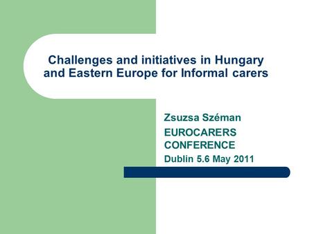 Challenges and initiatives in Hungary and Eastern Europe for Informal carers Zsuzsa Széman EUROCARERS CONFERENCE Dublin 5.6 May 2011.