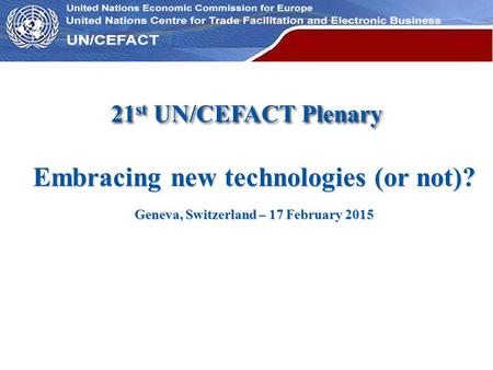 UN Economic Commission for Europe Embracing new technologies (or not)? Geneva, Switzerland – 17 February 2015 21 st UN/CEFACT Plenary.