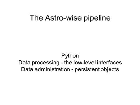 The Astro-wise pipeline Python Data processing - the low-level interfaces Data administration - persistent objects.