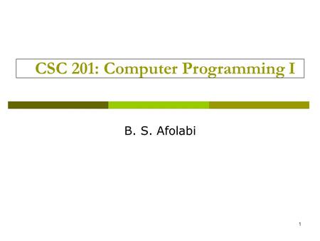 1 CSC 201: Computer Programming I B. S. Afolabi. Introduction  3 unit course  2 hours of lecture/week Thursdays 4.00pm – 6.00pm Mondays 4.00pm – 6.00pm.