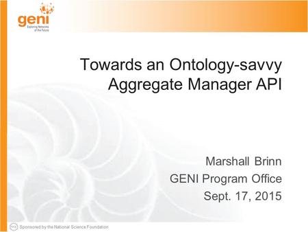 Sponsored by the National Science Foundation Towards an Ontology-savvy Aggregate Manager API Marshall Brinn GENI Program Office Sept. 17, 2015.