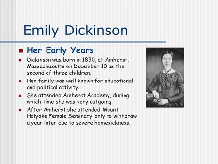 Emily Dickinson Her Early Years Dickinson was born in 1830, at Amherst, Massachusetts on December 10 as the second of three children. Her family was well.