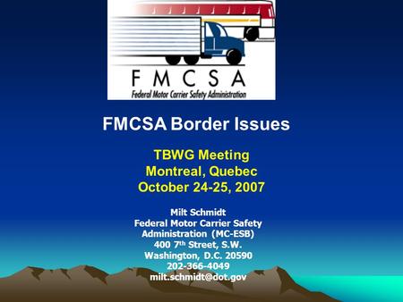 FMCSA Border Issues TBWG Meeting Montreal, Quebec October 24-25, 2007 Milt Schmidt Federal Motor Carrier Safety Administration (MC-ESB) 400 7 th Street,