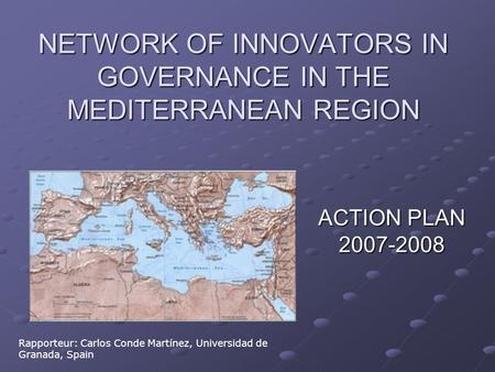 NETWORK OF INNOVATORS IN GOVERNANCE IN THE MEDITERRANEAN REGION ACTION PLAN 2007-2008 Rapporteur: Carlos Conde Martínez, Universidad de Granada, Spain.