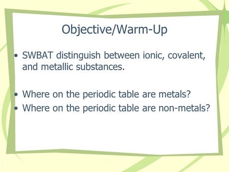 Objective/Warm-Up SWBAT distinguish between ionic, covalent, and metallic substances. Where on the periodic table are metals? Where on the periodic table.