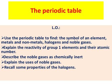 The periodic table L.O.: Use the periodic table to find: the symbol of an element, metals and non-metals, halogens and noble gases. Explain the reactivity.