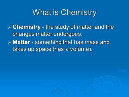 What is Chemistry  Chemistry ‑ the study of matter and the changes matter undergoes.  Matter ‑ something that has mass and takes up space (has a volume).