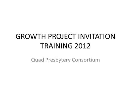 GROWTH PROJECT INVITATION TRAINING 2012 Quad Presbytery Consortium.