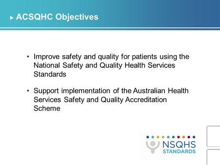 ACSQHC Objectives Improve safety and quality for patients using the National Safety and Quality Health Services Standards Support implementation of the.