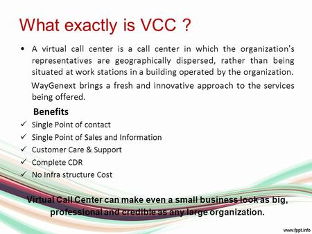 What exactly is VCC ? A virtual call center is a call center in which the organization's representatives are geographically dispersed, rather than being.