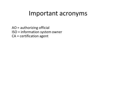 Important acronyms AO = authorizing official ISO = information system owner CA = certification agent.