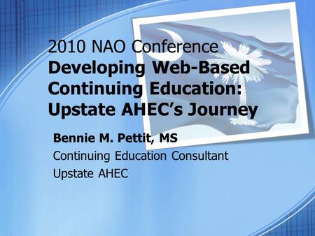 2010 NAO Conference Developing Web-Based Continuing Education: Upstate AHEC’s Journey Bennie M. Pettit, MS Continuing Education Consultant Upstate AHEC.