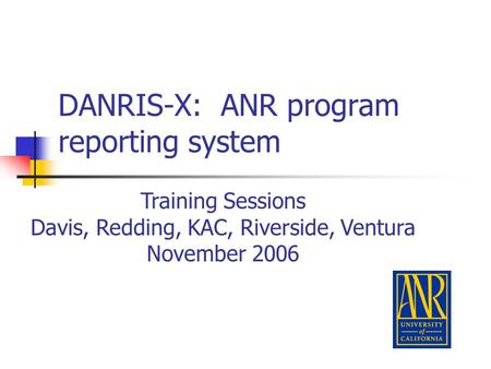 DANRIS-X: ANR program reporting system Training Sessions Davis, Redding, KAC, Riverside, Ventura November 2006.