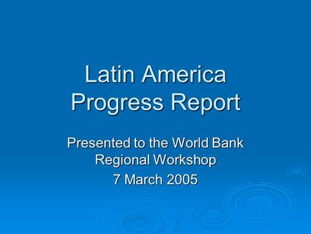 Latin America Progress Report Presented to the World Bank Regional Workshop 7 March 2005.