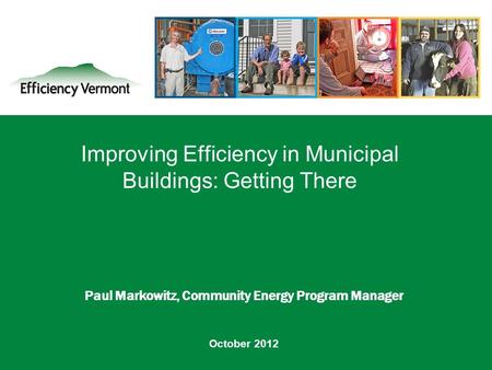 1 Improving Efficiency in Municipal Buildings: Getting There Paul Markowitz, Community Energy Program Manager October 2012.