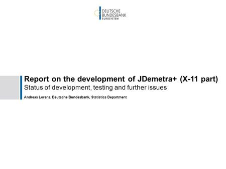 Report on the development of JDemetra+ (X-11 part) Status of development, testing and further issues Andreas Lorenz, Deutsche Bundesbank, Statistics Department.