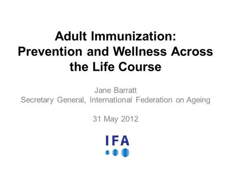 Adult Immunization: Prevention and Wellness Across the Life Course Jane Barratt Secretary General, International Federation on Ageing 31 May 2012.