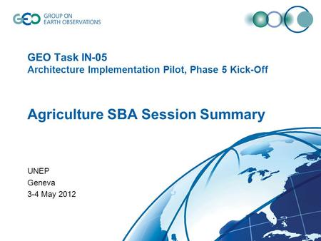 GEO Task IN-05 Architecture Implementation Pilot, Phase 5 Kick-Off Agriculture SBA Session Summary UNEP Geneva 3-4 May 2012.