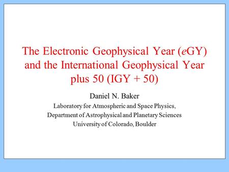 The Electronic Geophysical Year (eGY) and the International Geophysical Year plus 50 (IGY + 50) Daniel N. Baker Laboratory for Atmospheric and Space Physics,