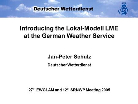 Introducing the Lokal-Modell LME at the German Weather Service Jan-Peter Schulz Deutscher Wetterdienst 27 th EWGLAM and 12 th SRNWP Meeting 2005.