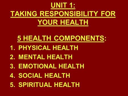UNIT 1: TAKING RESPONSIBILITY FOR YOUR HEALTH 5 HEALTH COMPONENTS: 1.PHYSICAL HEALTH 2.MENTAL HEALTH 3.EMOTIONAL HEALTH 4.SOCIAL HEALTH 5.SPIRITUAL HEALTH.