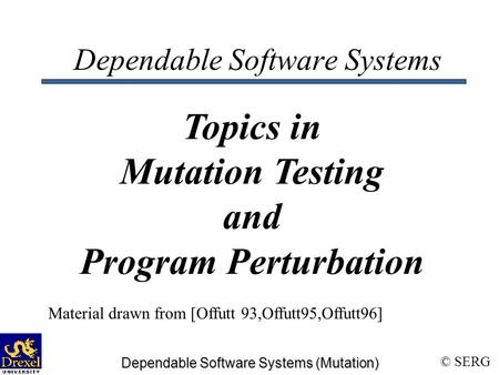 © SERG Dependable Software Systems (Mutation) Dependable Software Systems Topics in Mutation Testing and Program Perturbation Material drawn from [Offutt.