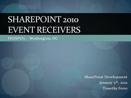 FEDSPUG – Washington, DC SHAREPOINT 2010 EVENT RECEIVERS SharePoint Development January 5 th, 2012 Timothy Ferro.
