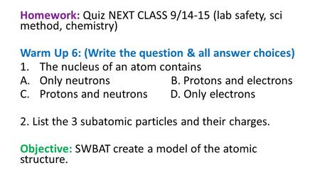 Homework: Quiz NEXT CLASS 9/14-15 (lab safety, sci method, chemistry) Warm Up 6: (Write the question & all answer choices) 1.The nucleus of an atom contains.