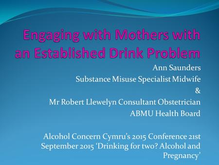 Ann Saunders Substance Misuse Specialist Midwife & Mr Robert Llewelyn Consultant Obstetrician ABMU Health Board Alcohol Concern Cymru’s 2015 Conference.
