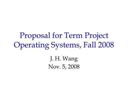 Proposal for Term Project Operating Systems, Fall 2008 J. H. Wang Nov. 5, 2008.