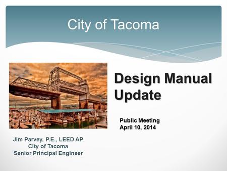 Design Manual Update City of Tacoma Public Meeting April 10, 2014 Jim Parvey, P.E., LEED AP City of Tacoma Senior Principal Engineer.