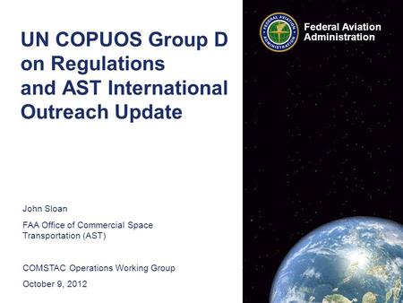 Federal Aviation Administration UN COPUOS Group D on Regulations and AST International Outreach Update John Sloan FAA Office of Commercial Space Transportation.