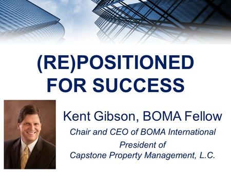 (RE)POSITIONED FOR SUCCESS Kent Gibson, BOMA Fellow Chair and CEO of BOMA International President of Capstone Property Management, L.C.